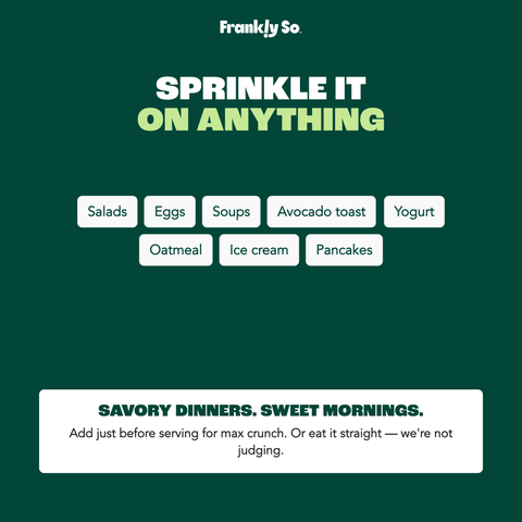Sprinkle it on anything — savory dinners (salads, eggs, soups, avocado toast) and sweet mornings (yogurt, oatmeal, ice cream, pancakes). Add just before serving.
