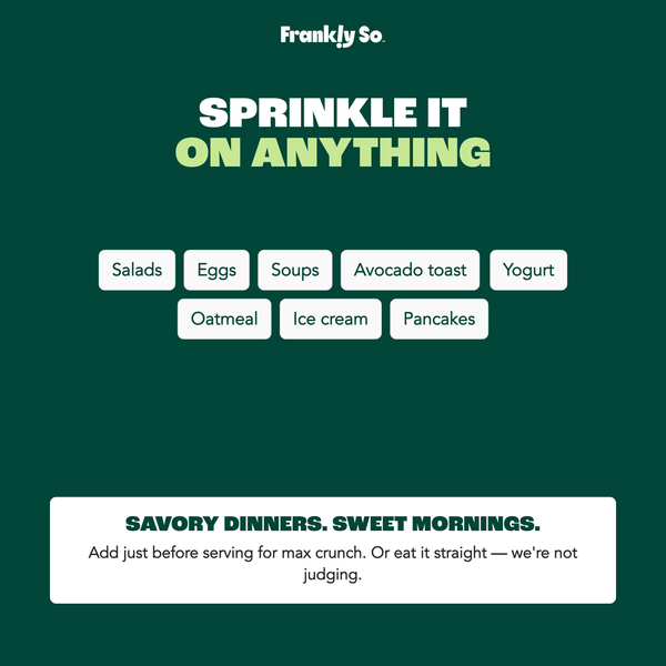 Sprinkle it on anything — savory dinners (salads, eggs, soups, avocado toast) and sweet mornings (yogurt, oatmeal, ice cream, pancakes). Add just before serving.