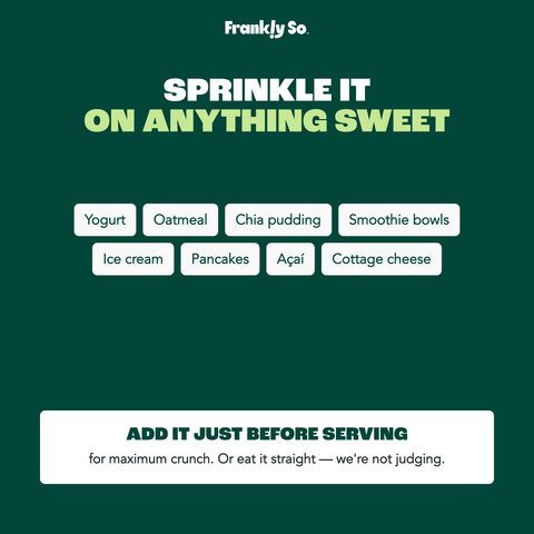 Sprinkle it on anything sweet — yogurt, oatmeal, chia pudding, smoothie bowls, ice cream, pancakes, acai, cottage cheese. Add just before serving for maximum crunch.