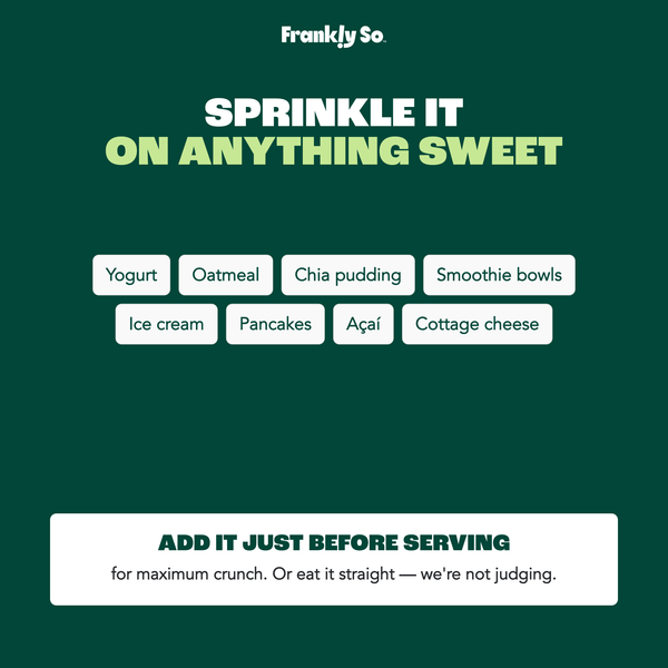 Sprinkle it on anything sweet — yogurt, oatmeal, chia pudding, smoothie bowls, ice cream, pancakes, acai, cottage cheese. Add just before serving for maximum crunch.